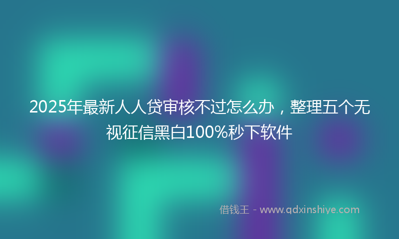 2025年最新人人贷审核不过怎么办，整理五个无视征信黑白100%秒下软件