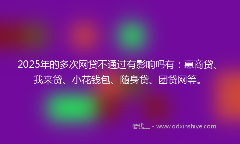 2025年的多次网贷不通过有影响吗有：惠商贷、我来贷、小花钱包、随身贷、团贷网等。