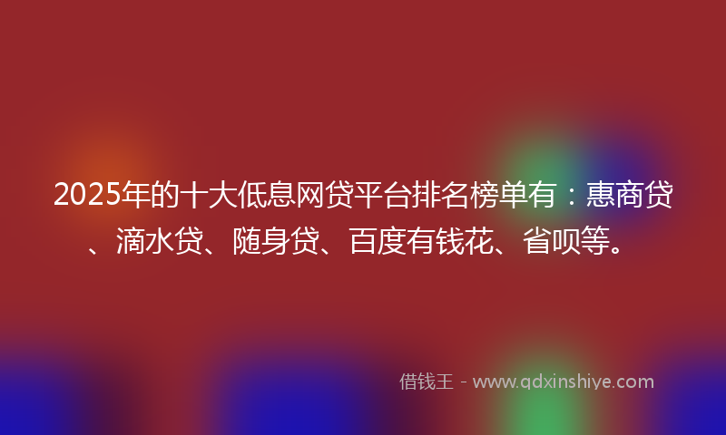 2025年的十大低息网贷平台排名榜单有：惠商贷、滴水贷、随身贷、百度有钱花、省呗等。