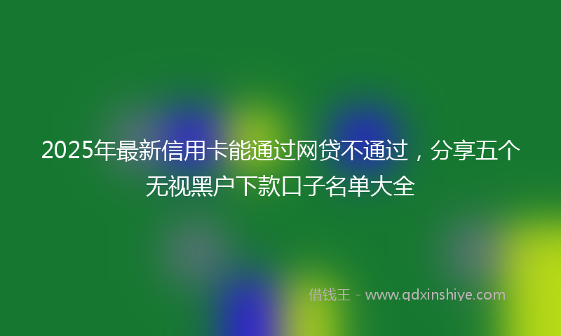 2025年最新信用卡能通过网贷不通过，分享五个无视黑户下款口子名单大全