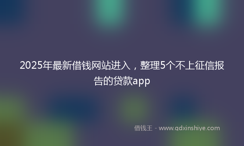 2025年最新借钱网站进入，整理5个不上征信报告的贷款app