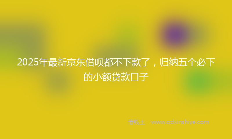 2025年最新京东借呗都不下款了，归纳五个必下的小额贷款口子