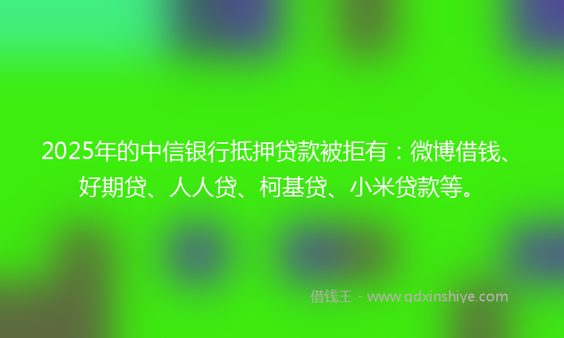 2025年的中信银行抵押贷款被拒有：微博借钱、好期贷、人人贷、柯基贷、小米贷款等。