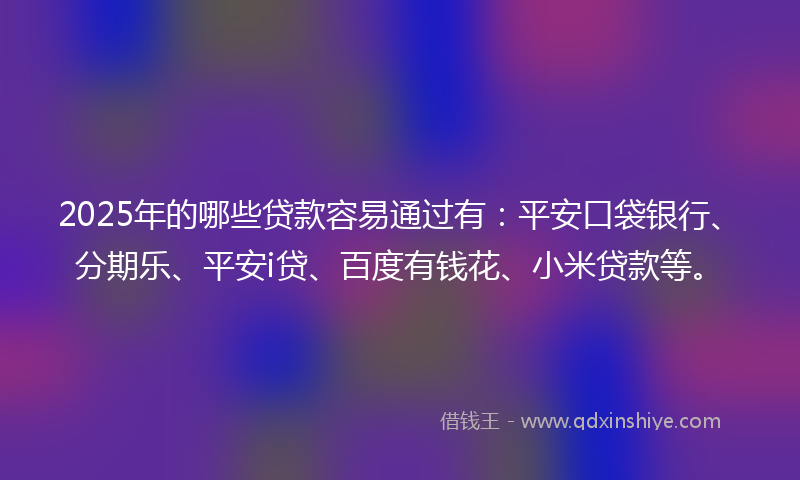 2025年的哪些贷款容易通过有：平安口袋银行、分期乐、平安i贷、百度有钱花、小米贷款等。