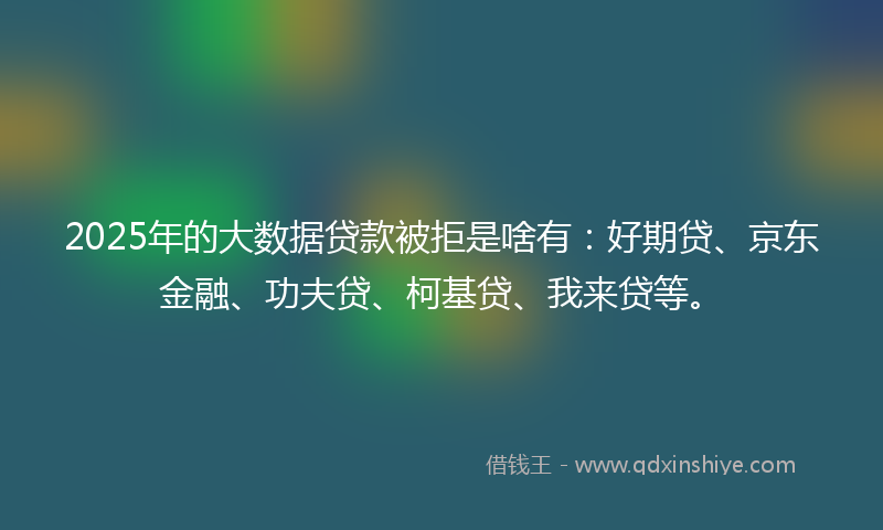 2025年的大数据贷款被拒是啥有：好期贷、京东金融、功夫贷、柯基贷、我来贷等。