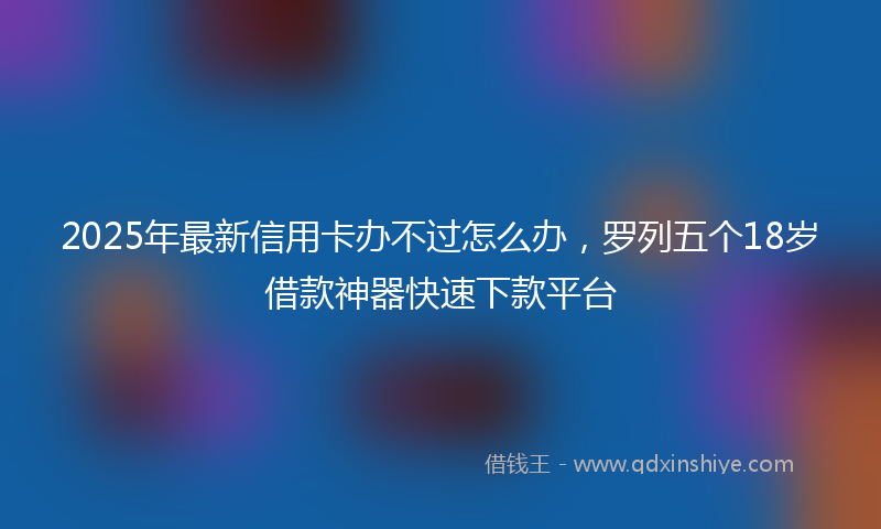 2025年最新信用卡办不过怎么办，罗列五个18岁借款神器快速下款平台