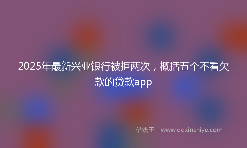 2025年最新兴业银行被拒两次，概括五个不看欠款的贷款app