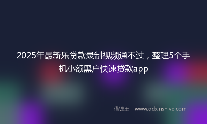 2025年最新乐贷款录制视频通不过，整理5个手机小额黑户快速贷款app