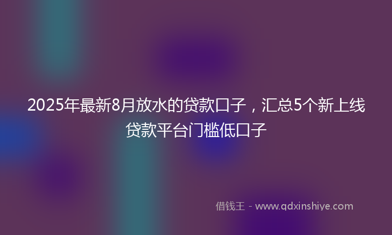 2025年最新8月放水的贷款口子，汇总5个新上线贷款平台门槛低口子