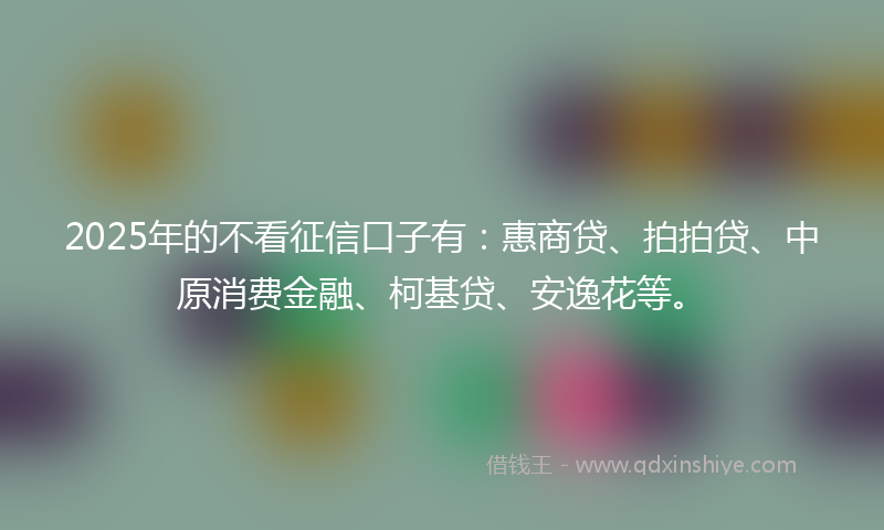 2025年的不看征信口子有：惠商贷、拍拍贷、中原消费金融、柯基贷、安逸花等。
