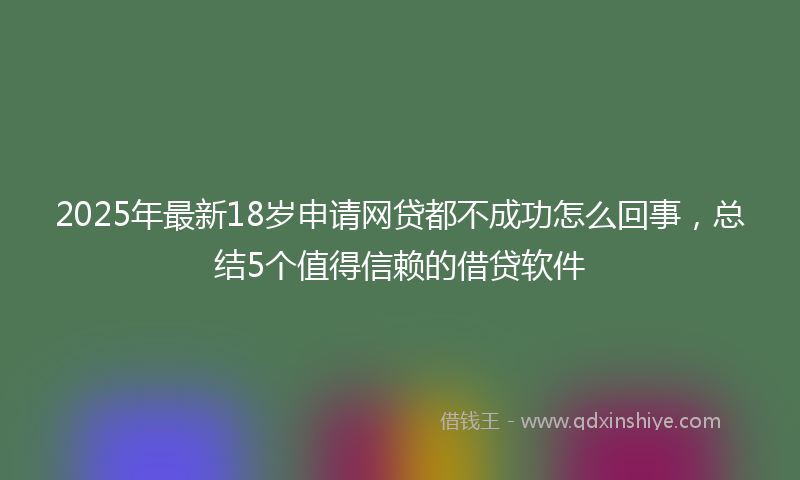 2025年最新18岁申请网贷都不成功怎么回事，总结5个值得信赖的借贷软件