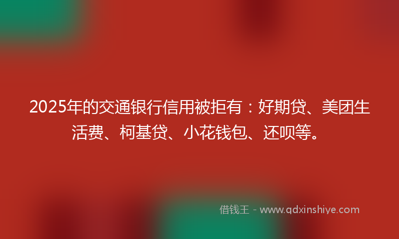 2025年的交通银行信用被拒有：好期贷、美团生活费、柯基贷、小花钱包、还呗等。