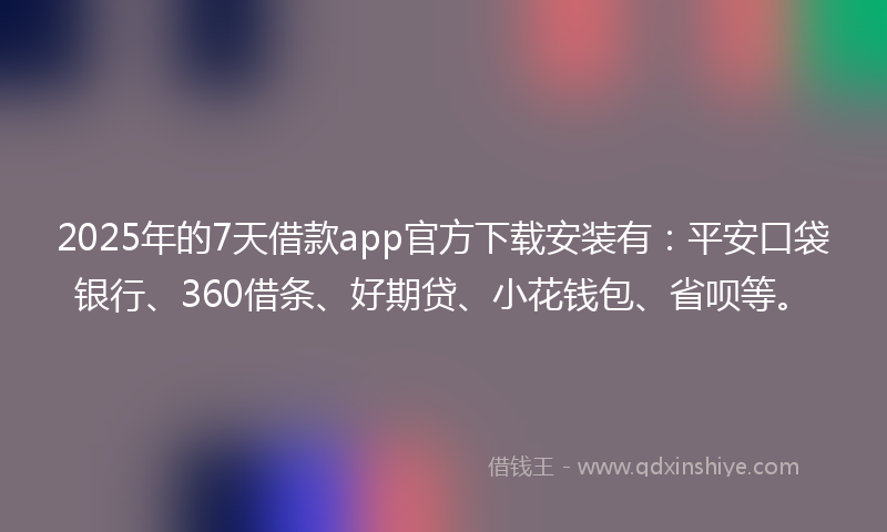 2025年的7天借款app官方下载安装有：平安口袋银行、360借条、好期贷、小花钱包、省呗等。