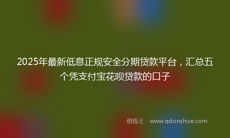 2025年最新低息正规安全分期贷款平台，汇总五个凭支付宝花呗贷款的口子