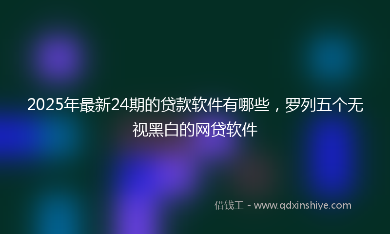 2025年最新24期的贷款软件有哪些，罗列五个无视黑白的网贷软件