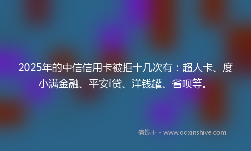 2025年的中信信用卡被拒十几次有：超人卡、度小满金融、平安i贷、洋钱罐、省呗等。