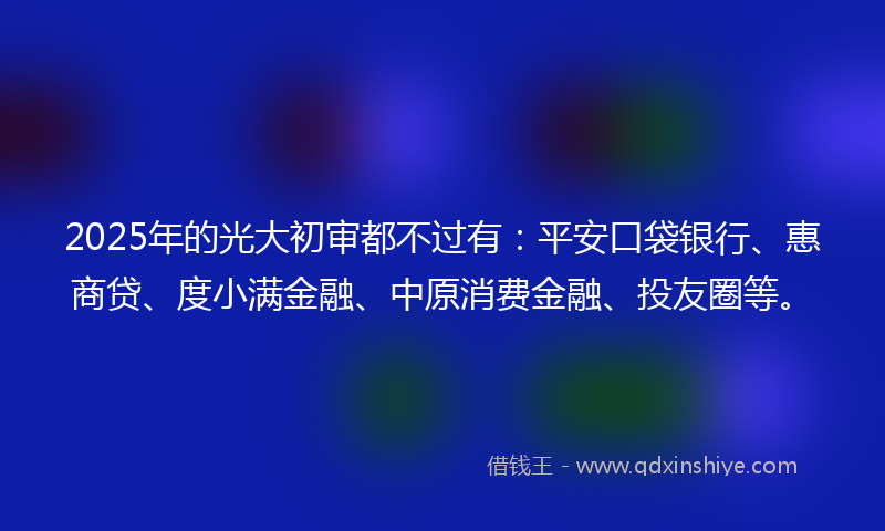 2025年的光大初审都不过有：平安口袋银行、惠商贷、度小满金融、中原消费金融、投友圈等。