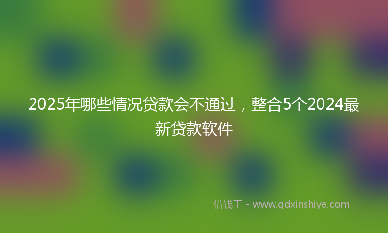 2025年哪些情况贷款会不通过，整合5个2024最新贷款软件