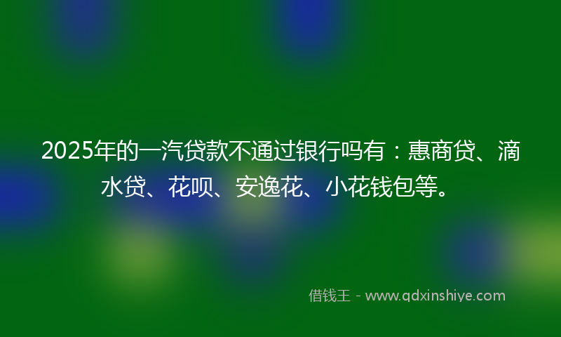 2025年的一汽贷款不通过银行吗有：惠商贷、滴水贷、花呗、安逸花、小花钱包等。