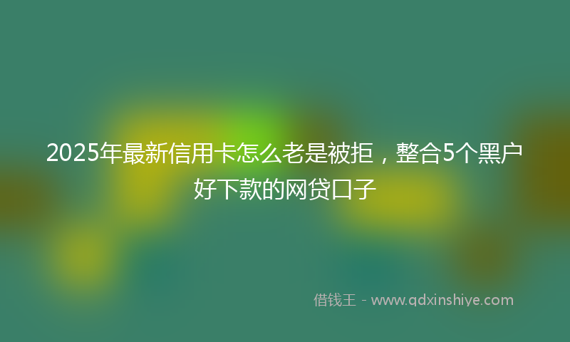 2025年最新信用卡怎么老是被拒，整合5个黑户好下款的网贷口子