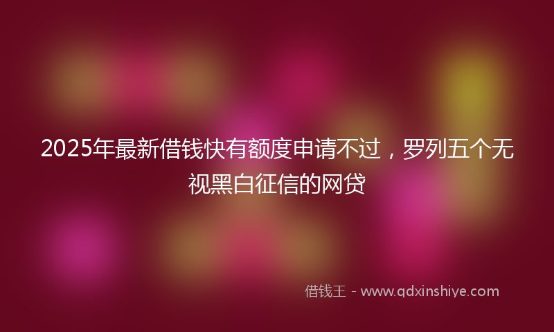 2025年最新借钱快有额度申请不过，罗列五个无视黑白征信的网贷