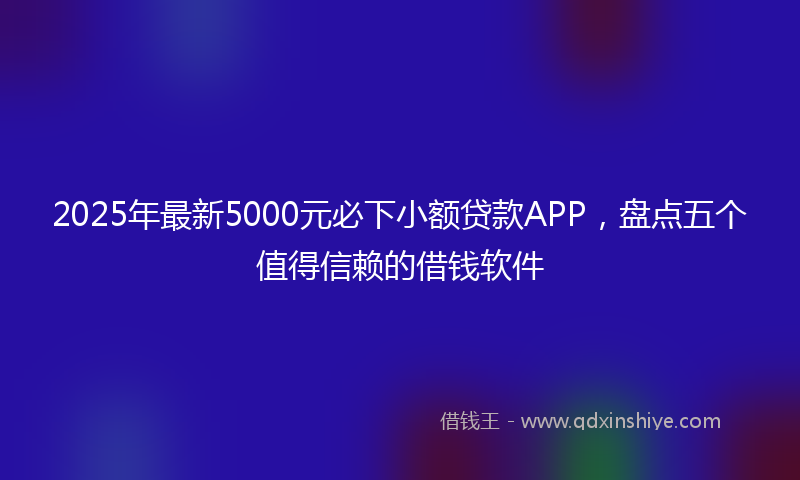 2025年最新5000元必下小额贷款APP，盘点五个值得信赖的借钱软件