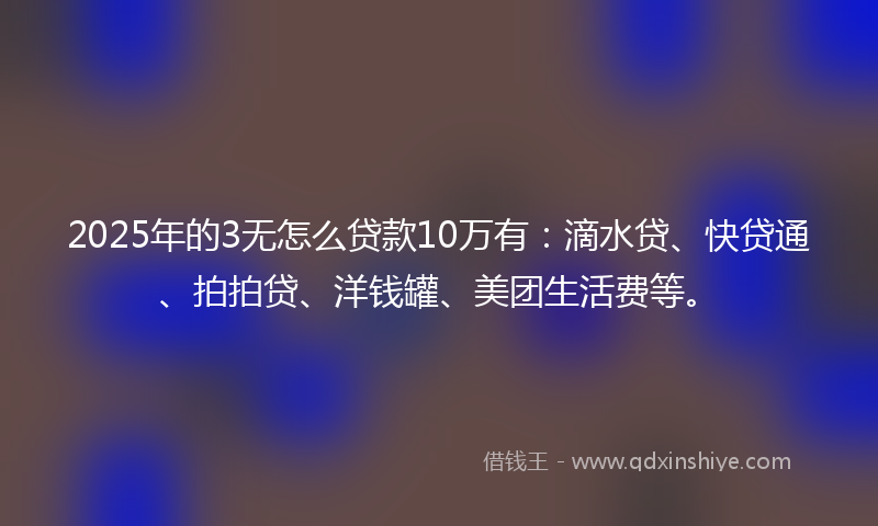 2025年的3无怎么贷款10万有：滴水贷、快贷通、拍拍贷、洋钱罐、美团生活费等。