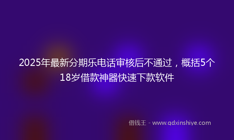 2025年最新分期乐电话审核后不通过，概括5个18岁借款神器快速下款软件