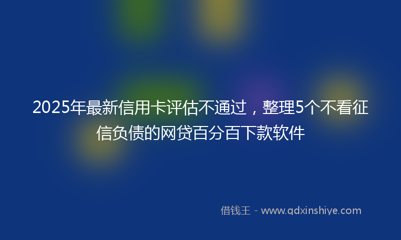 2025年最新信用卡评估不通过，整理5个不看征信负债的网贷百分百下款软件