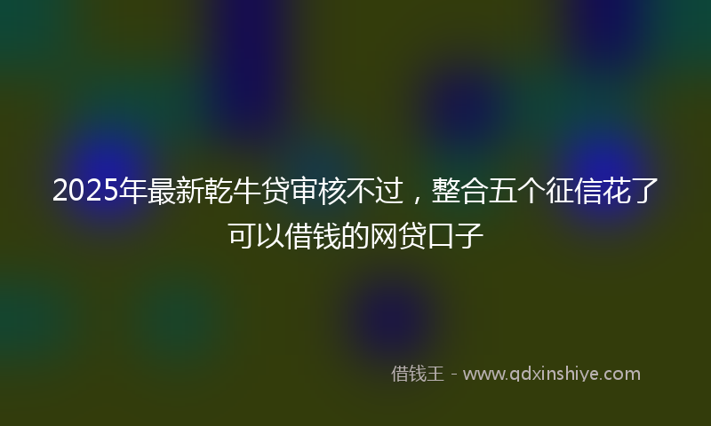 2025年最新乾牛贷审核不过，整合五个征信花了可以借钱的网贷口子