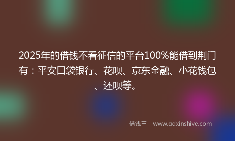 2025年的借钱不看征信的平台100%能借到荆门有：平安口袋银行、花呗、京东金融、小花钱包、还呗等。