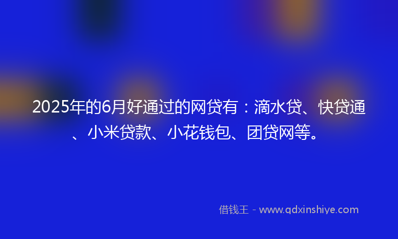 2025年的6月好通过的网贷有：滴水贷、快贷通、小米贷款、小花钱包、团贷网等。