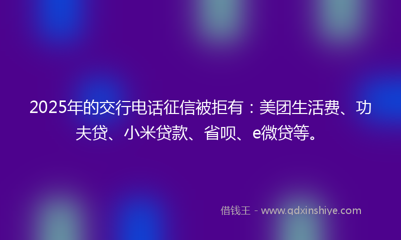 2025年的交行电话征信被拒有：美团生活费、功夫贷、小米贷款、省呗、e微贷等。