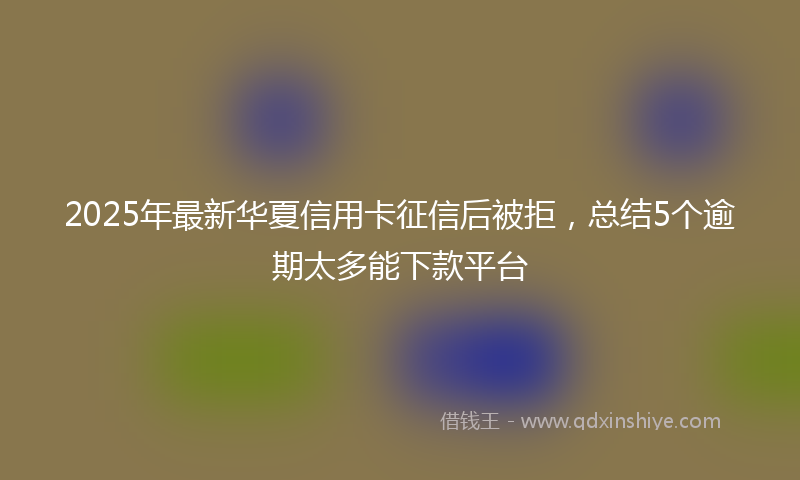 2025年最新华夏信用卡征信后被拒，总结5个逾期太多能下款平台