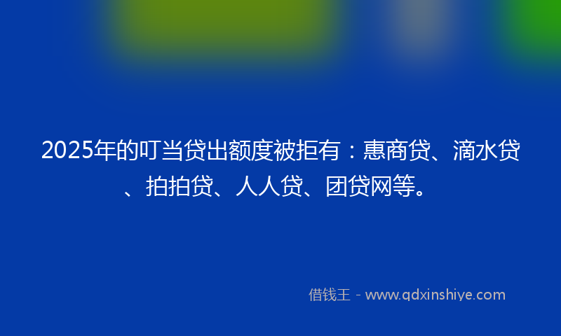 2025年的叮当贷出额度被拒有：惠商贷、滴水贷、拍拍贷、人人贷、团贷网等。