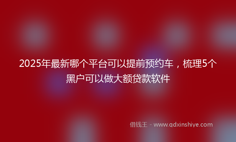 2025年最新哪个平台可以提前预约车，梳理5个黑户可以做大额贷款软件