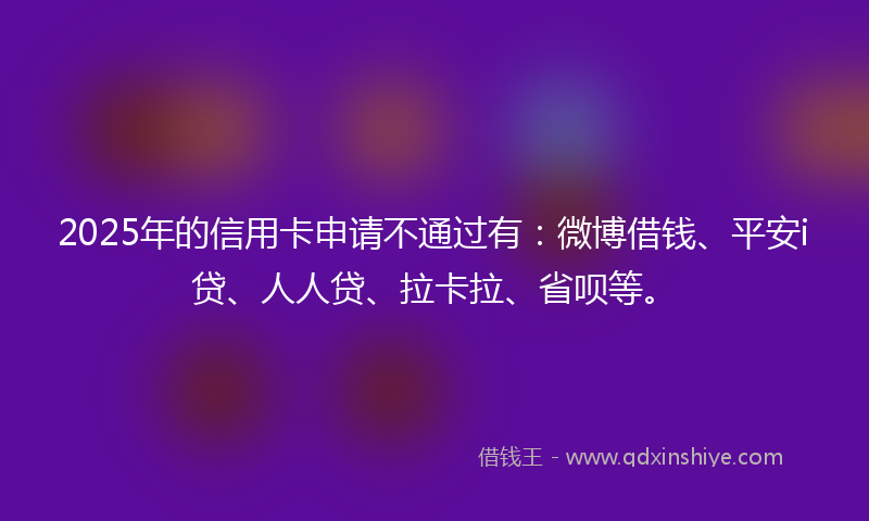 2025年的信用卡申请不通过有：微博借钱、平安i贷、人人贷、拉卡拉、省呗等。