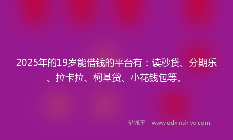 2025年的19岁能借钱的平台有：读秒贷、分期乐、拉卡拉、柯基贷、小花钱包等。