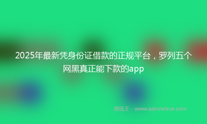 2025年最新凭身份证借款的正规平台，罗列五个网黑真正能下款的app