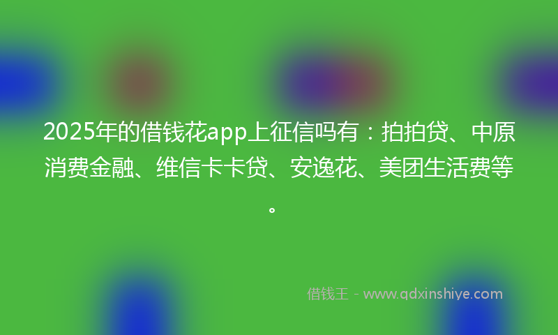 2025年的借钱花app上征信吗有：拍拍贷、中原消费金融、维信卡卡贷、安逸花、美团生活费等。