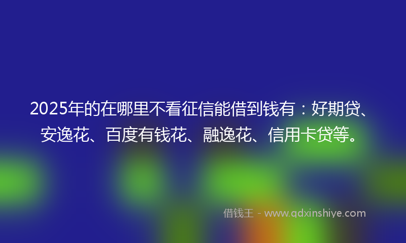 2025年的在哪里不看征信能借到钱有：好期贷、安逸花、百度有钱花、融逸花、信用卡贷等。