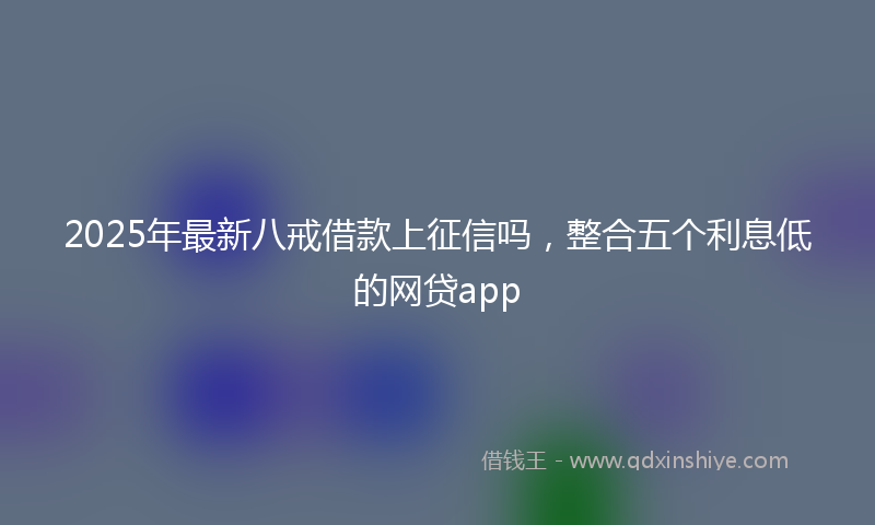 2025年最新八戒借款上征信吗，整合五个利息低的网贷app