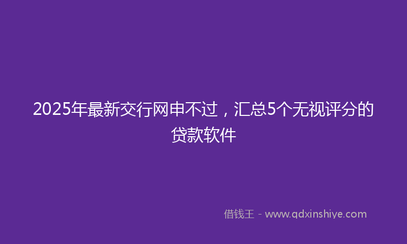 2025年最新交行网申不过，汇总5个无视评分的贷款软件