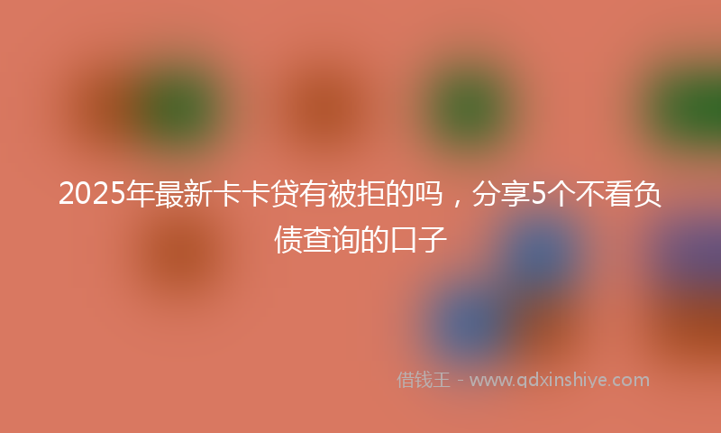 2025年最新卡卡贷有被拒的吗，分享5个不看负债查询的口子