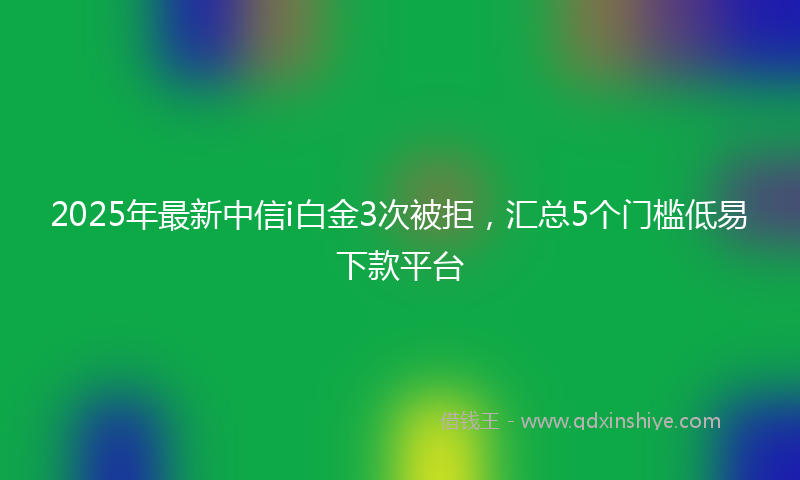 2025年最新中信i白金3次被拒，汇总5个门槛低易下款平台