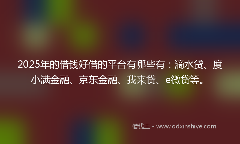 2025年的借钱好借的平台有哪些有：滴水贷、度小满金融、京东金融、我来贷、e微贷等。