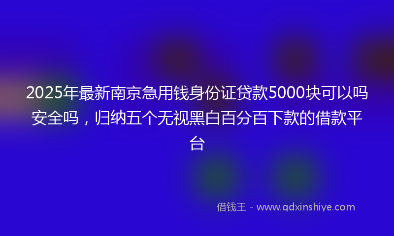 2025年最新南京急用钱身份证贷款5000块可以吗安全吗，归纳五个无视黑白百分百下款的借款平台