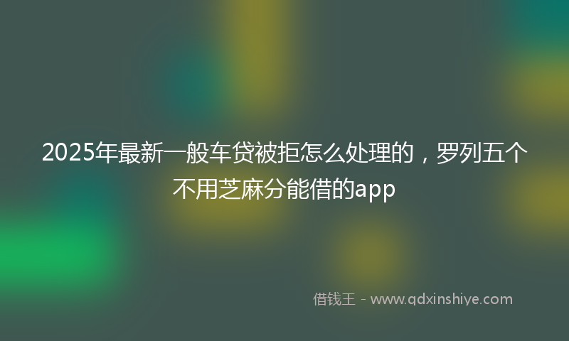2025年最新一般车贷被拒怎么处理的，罗列五个不用芝麻分能借的app