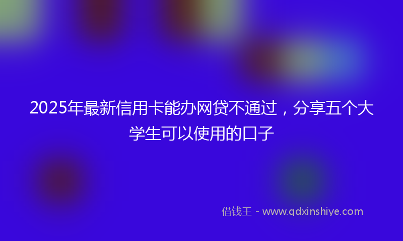 2025年最新信用卡能办网贷不通过，分享五个大学生可以使用的口子