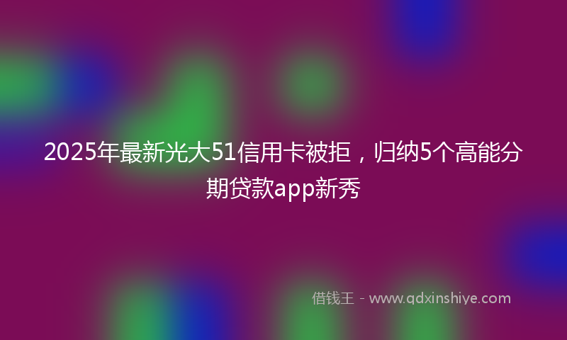 2025年最新光大51信用卡被拒，归纳5个高能分期贷款app新秀